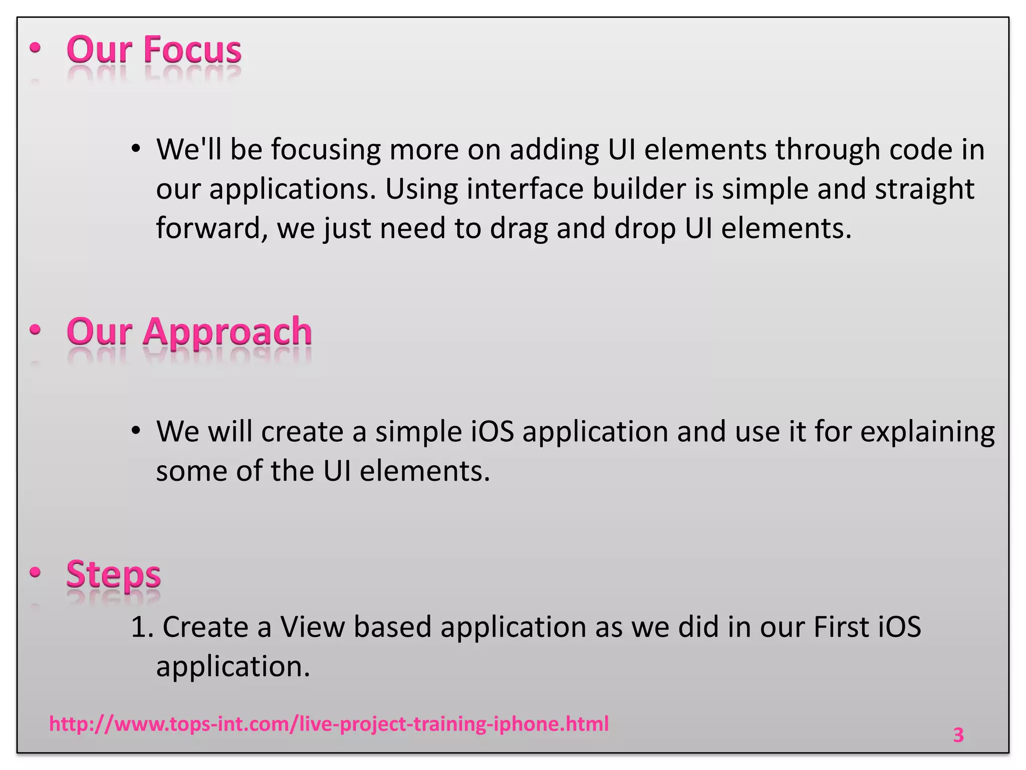 • Our Focus
• We'll be focusing more on adding UI elements through code in
our applications. Using interface builder is simple and straight
forward, we just need to drag and drop UI elements.

• Our Approach
• We will create a simple iOS application and use it for explaining
some of the UI elements.

• Steps
1. Create a View based application as we did in our First iOS
application.
http://www.tops-int.com/live-project-training-iphone.html

3

 