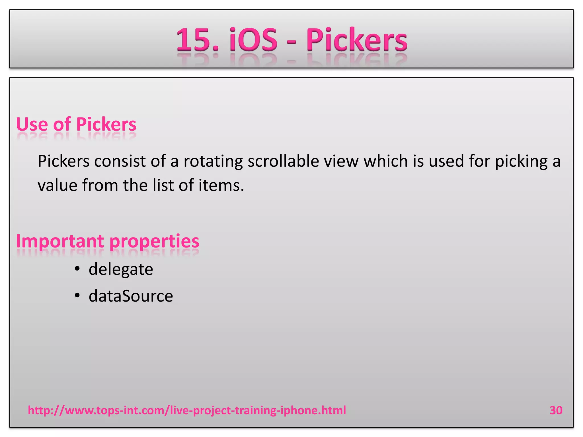15. iOS - Pickers
Use of Pickers
Pickers consist of a rotating scrollable view which is used for picking a
value from the list of items.

Important properties
• delegate
• dataSource

http://www.tops-int.com/live-project-training-iphone.html

30

 
