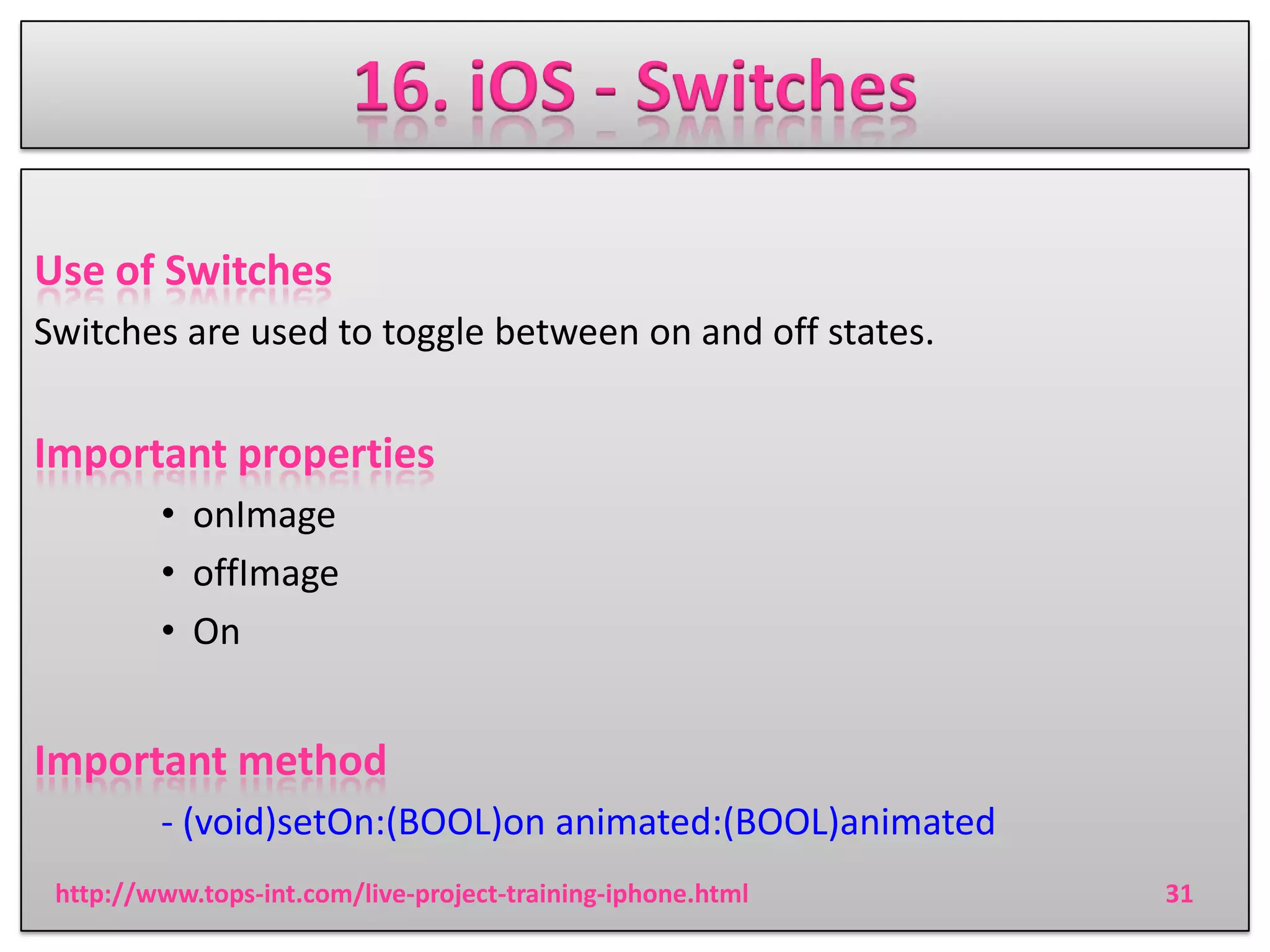 16. iOS - Switches
Use of Switches
Switches are used to toggle between on and off states.

Important properties
• onImage
• offImage
• On

Important method
- (void)setOn:(BOOL)on animated:(BOOL)animated
http://www.tops-int.com/live-project-training-iphone.html

31

 