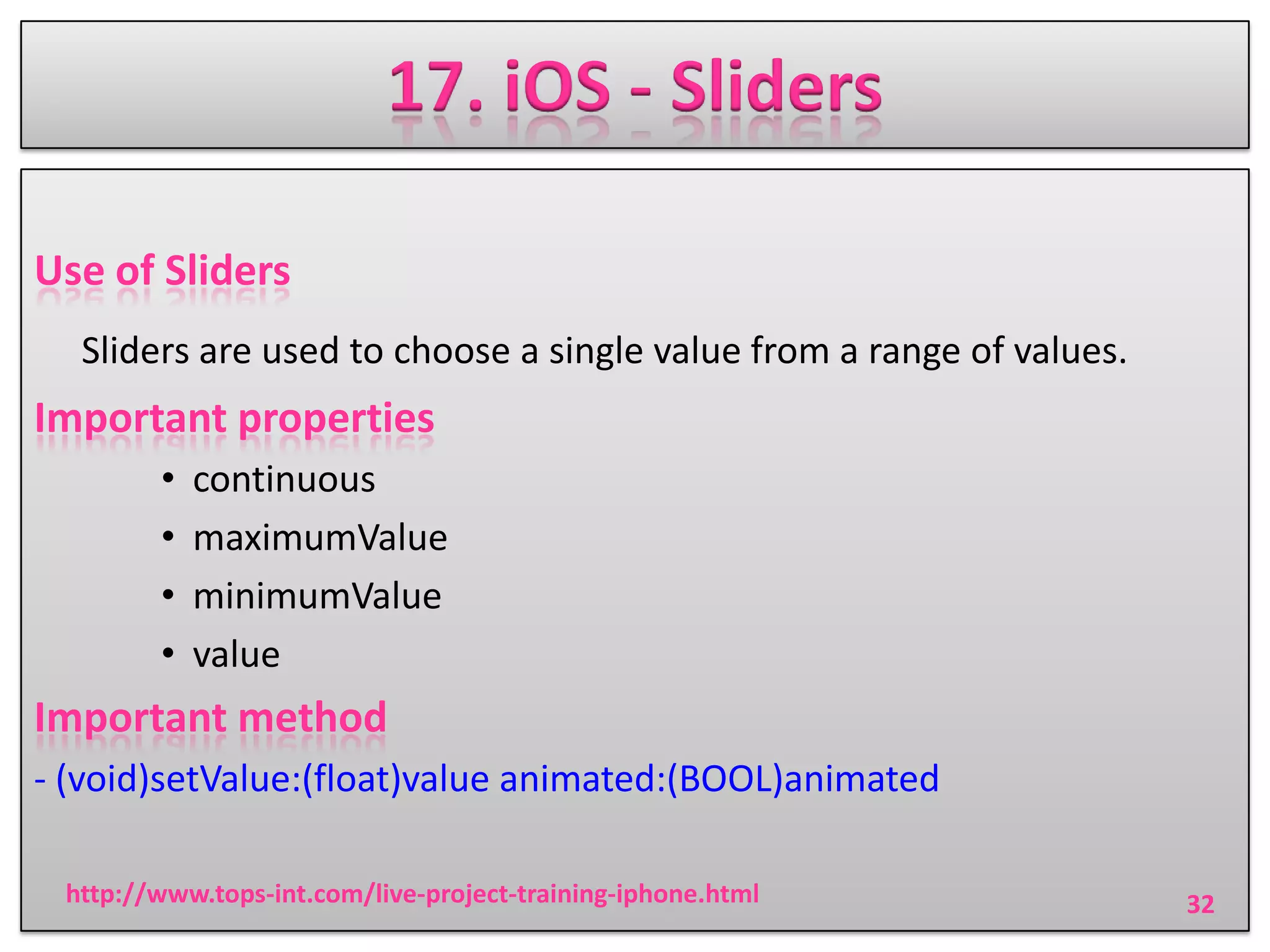 17. iOS - Sliders
Use of Sliders
Sliders are used to choose a single value from a range of values.

Important properties
•
•
•
•

continuous
maximumValue
minimumValue
value

Important method
- (void)setValue:(float)value animated:(BOOL)animated
http://www.tops-int.com/live-project-training-iphone.html

32

 