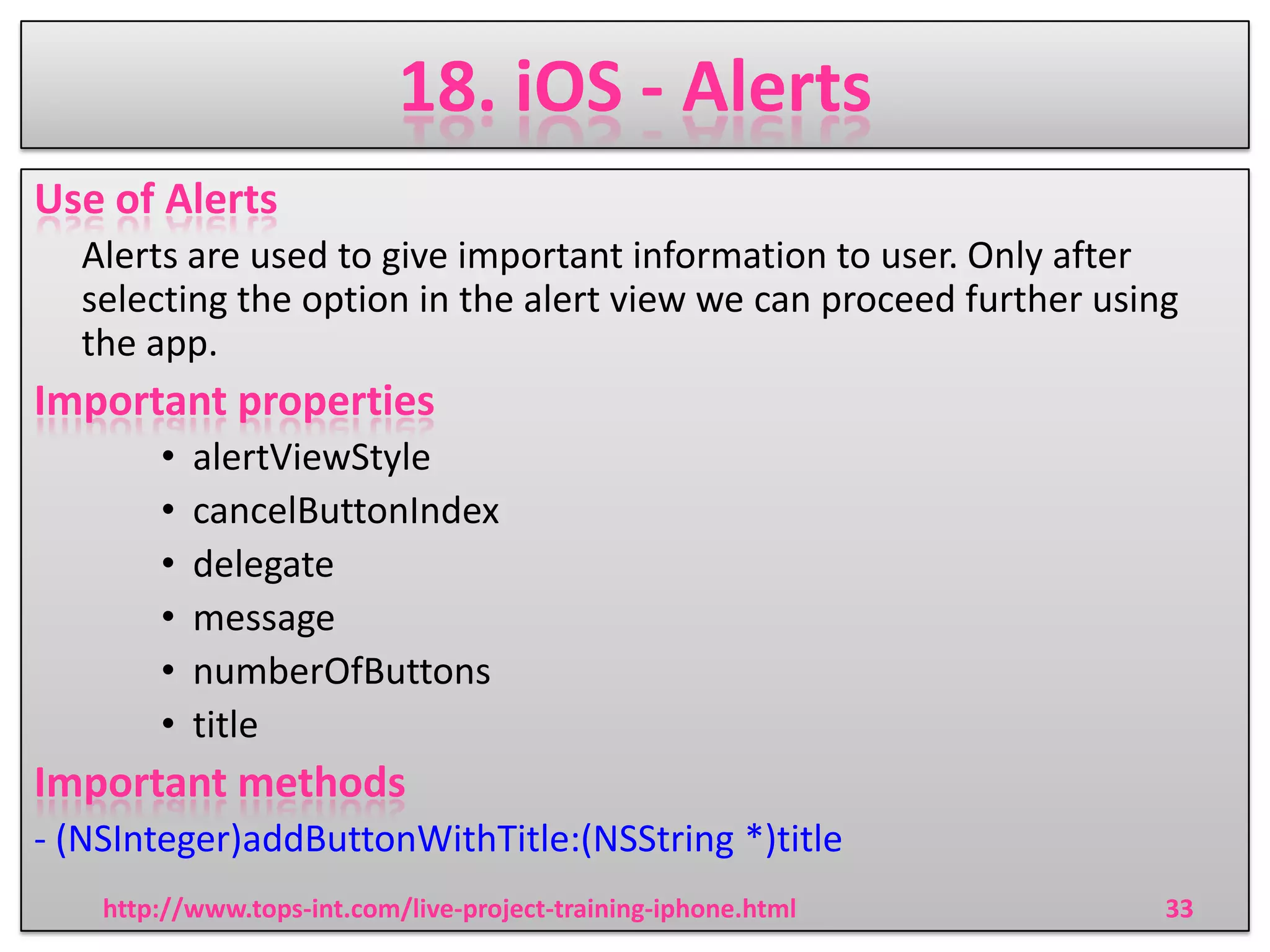 18. iOS - Alerts
Use of Alerts
Alerts are used to give important information to user. Only after
selecting the option in the alert view we can proceed further using
the app.

Important properties
•
•
•
•
•
•

alertViewStyle
cancelButtonIndex
delegate
message
numberOfButtons
title

Important methods
- (NSInteger)addButtonWithTitle:(NSString *)title
http://www.tops-int.com/live-project-training-iphone.html

33

 