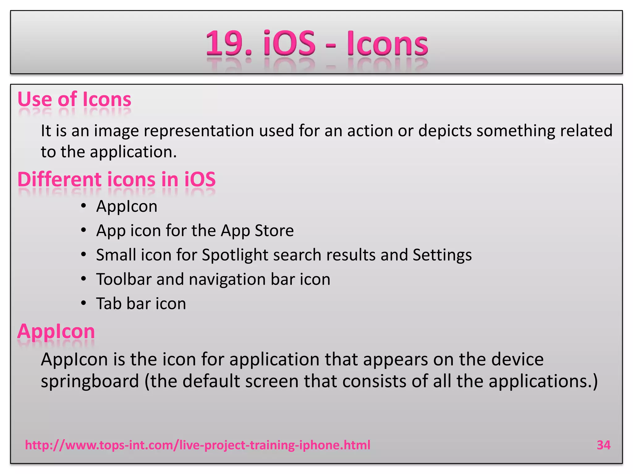 19. iOS - Icons
Use of Icons
It is an image representation used for an action or depicts something related
to the application.

Different icons in iOS
•
•
•
•
•

AppIcon
App icon for the App Store
Small icon for Spotlight search results and Settings
Toolbar and navigation bar icon
Tab bar icon

AppIcon
AppIcon is the icon for application that appears on the device
springboard (the default screen that consists of all the applications.)
http://www.tops-int.com/live-project-training-iphone.html

34

 