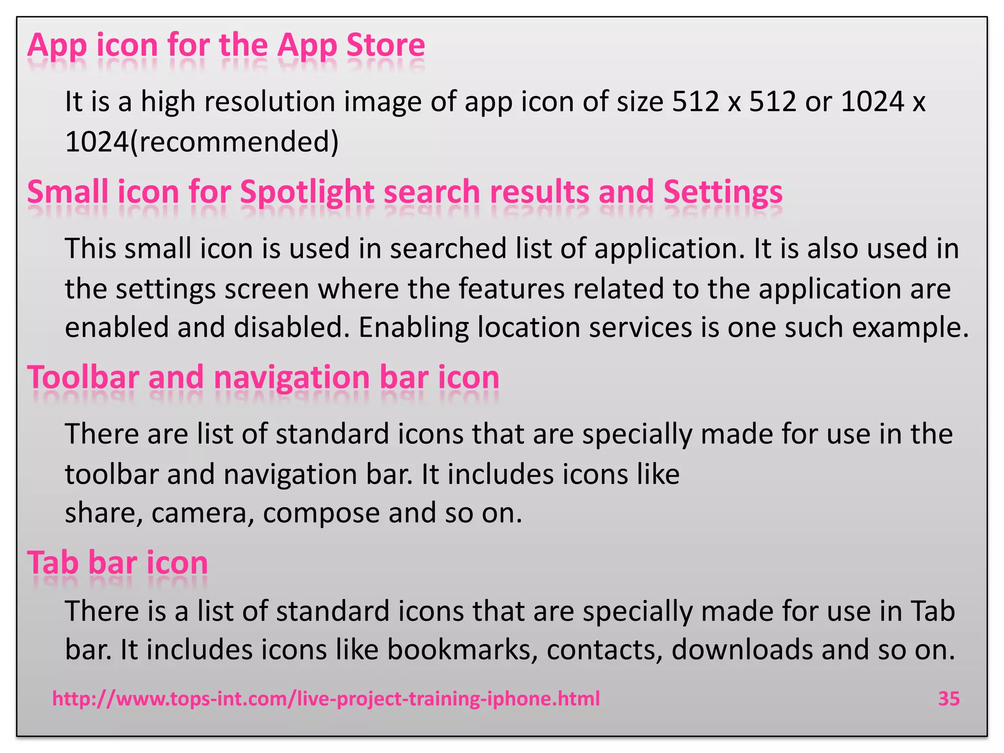 App icon for the App Store
It is a high resolution image of app icon of size 512 x 512 or 1024 x
1024(recommended)

Small icon for Spotlight search results and Settings
This small icon is used in searched list of application. It is also used in
the settings screen where the features related to the application are
enabled and disabled. Enabling location services is one such example.

Toolbar and navigation bar icon
There are list of standard icons that are specially made for use in the
toolbar and navigation bar. It includes icons like
share, camera, compose and so on.

Tab bar icon
There is a list of standard icons that are specially made for use in Tab
bar. It includes icons like bookmarks, contacts, downloads and so on.
http://www.tops-int.com/live-project-training-iphone.html

35

 