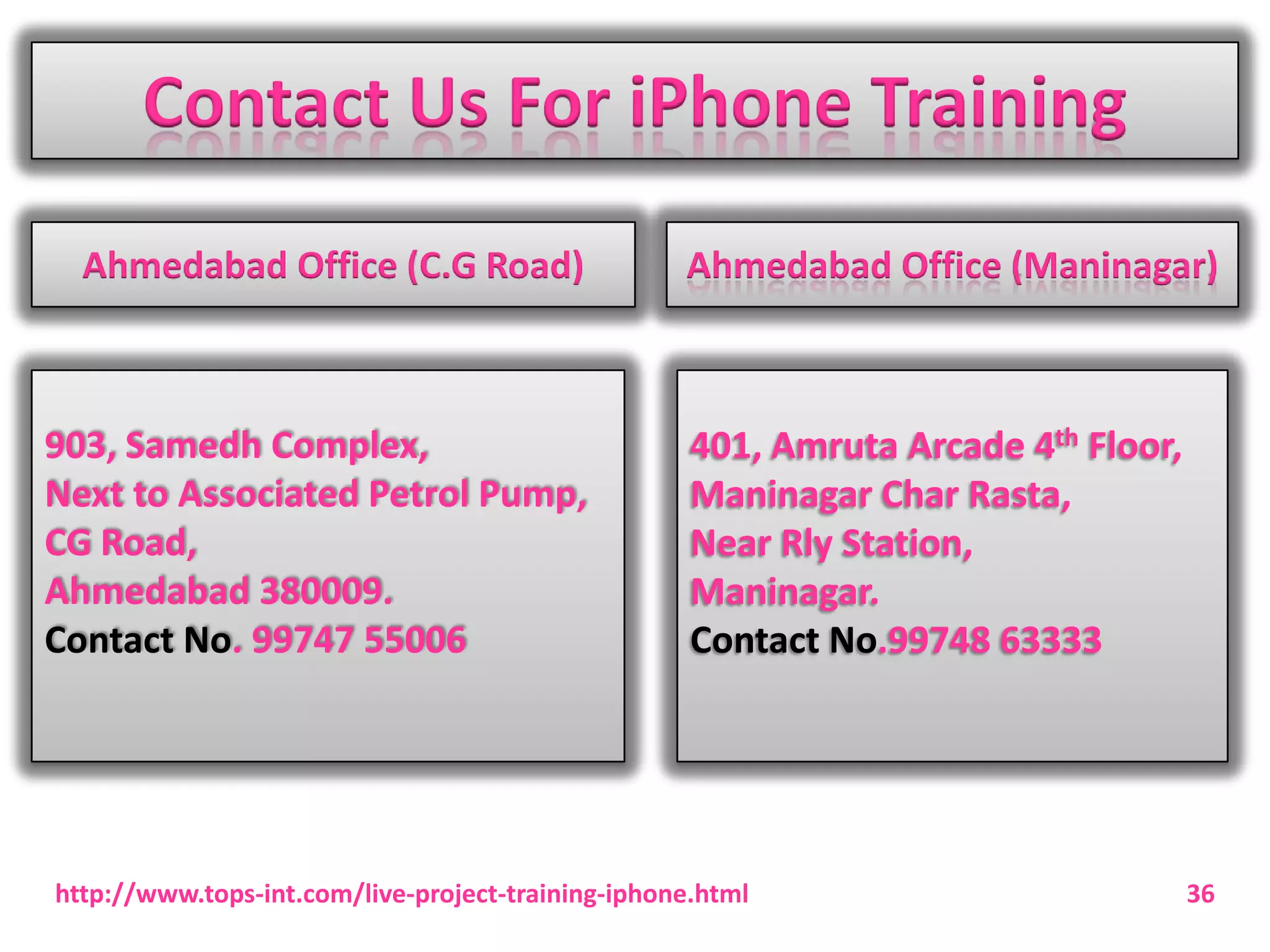 Contact Us For iPhone Training
Ahmedabad Office (C.G Road)

903, Samedh Complex,
Next to Associated Petrol Pump,
CG Road,
Ahmedabad 380009.
Contact No. 99747 55006

Ahmedabad Office (Maninagar)

401, Amruta Arcade 4th Floor,
Maninagar Char Rasta,
Near Rly Station,
Maninagar.
Contact No.99748 63333

http://www.tops-int.com/live-project-training-iphone.html

36

 