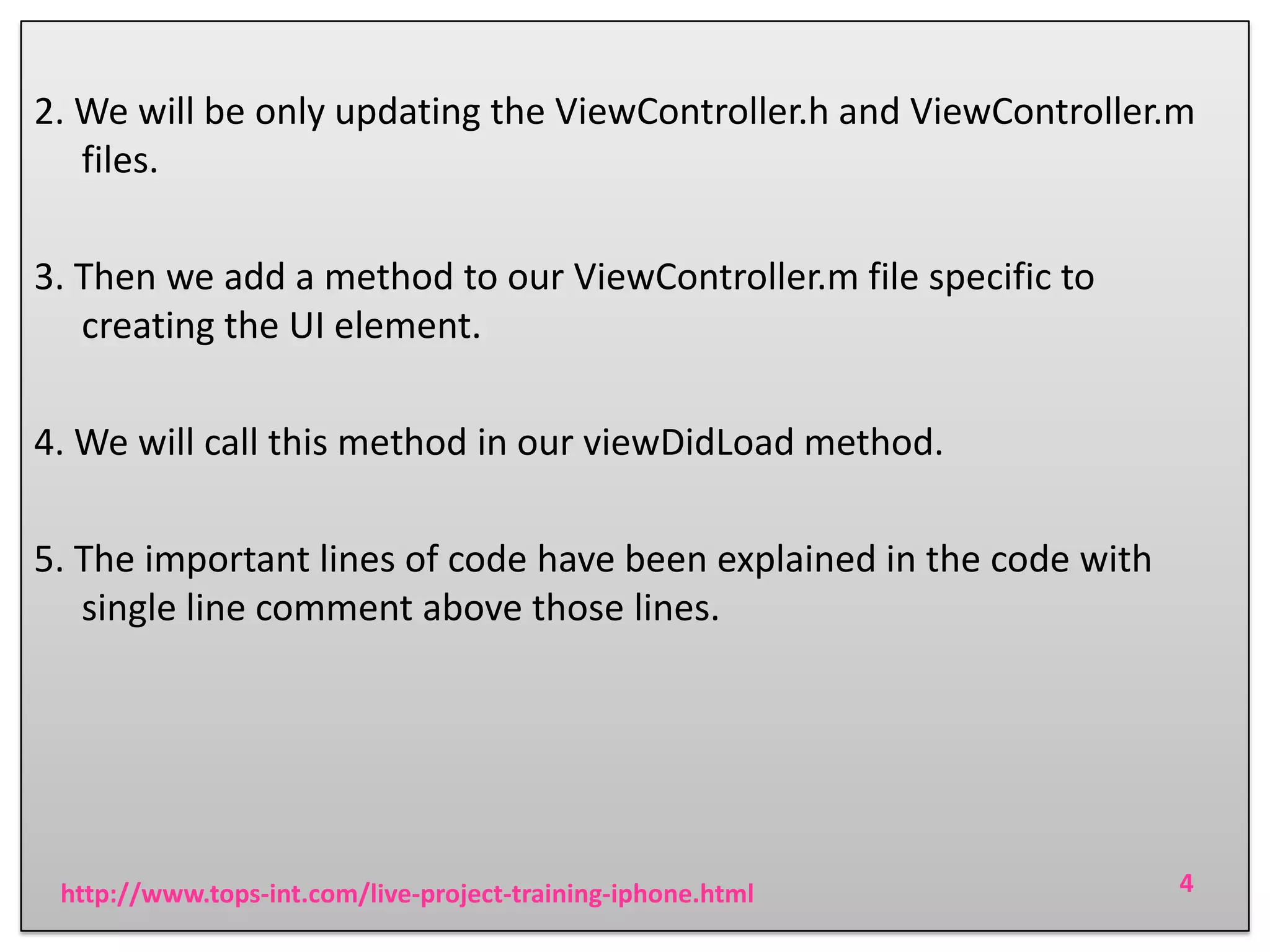2. We will be only updating the ViewController.h and ViewController.m
files.
3. Then we add a method to our ViewController.m file specific to
creating the UI element.
4. We will call this method in our viewDidLoad method.

5. The important lines of code have been explained in the code with
single line comment above those lines.

http://www.tops-int.com/live-project-training-iphone.html

4

 