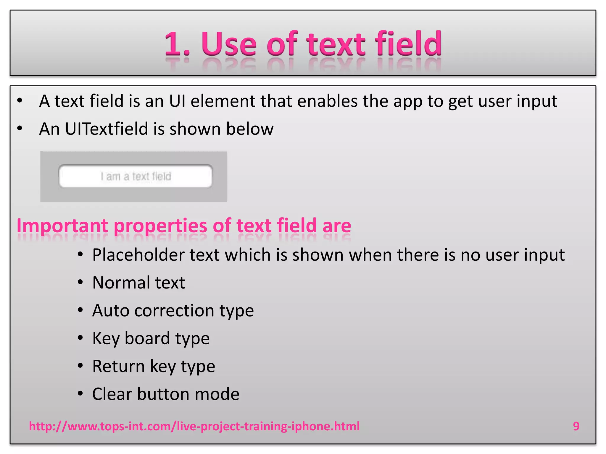 1. Use of text field
• A text field is an UI element that enables the app to get user input
• An UITextfield is shown below

Important properties of text field are
•
•
•
•
•
•

Placeholder text which is shown when there is no user input
Normal text
Auto correction type
Key board type
Return key type
Clear button mode

http://www.tops-int.com/live-project-training-iphone.html

9

 