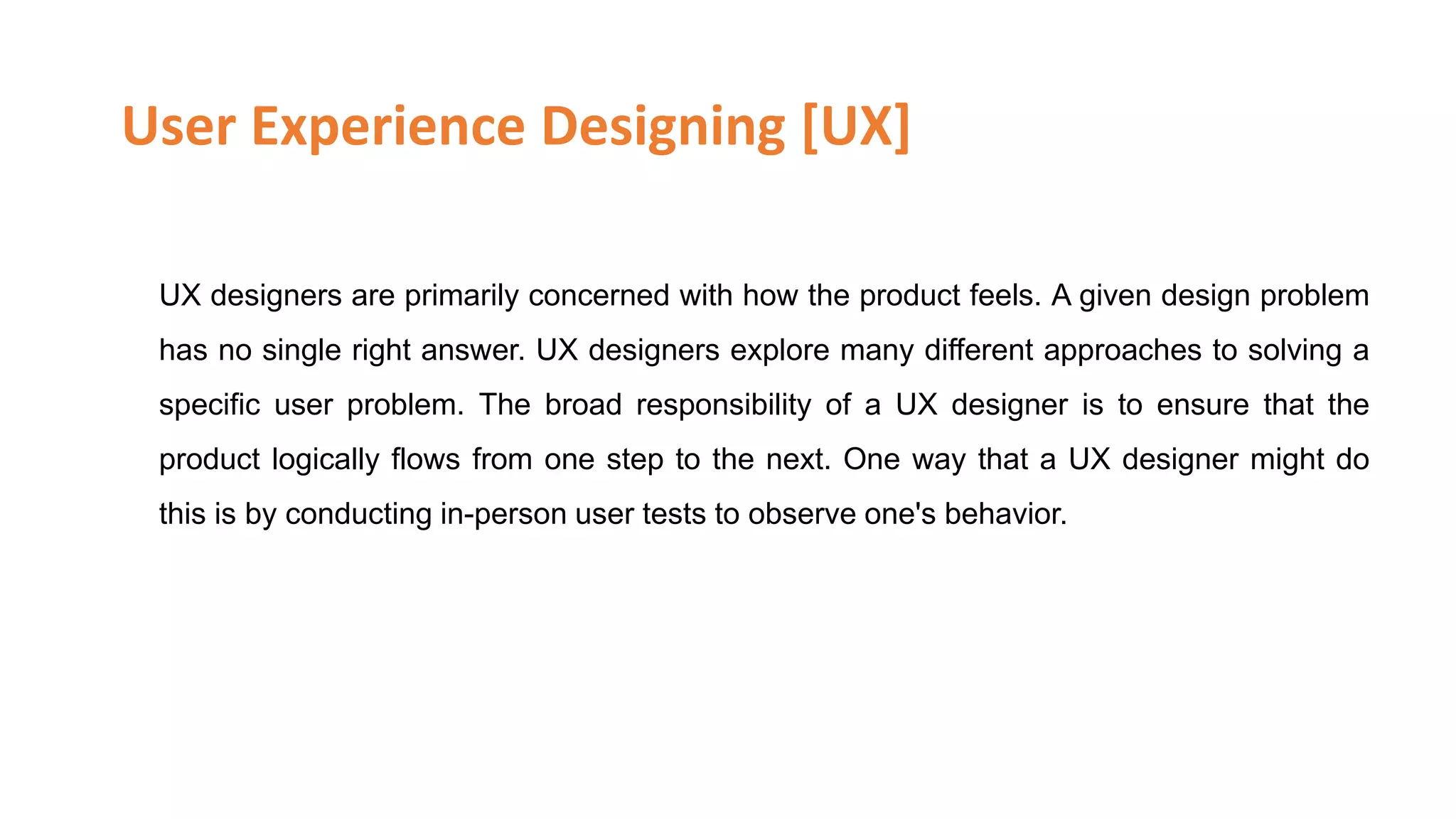 User Experience Designing [UX]
UX designers are primarily concerned with how the product feels. A given design problem
has no single right answer. UX designers explore many different approaches to solving a
specific user problem. The broad responsibility of a UX designer is to ensure that the
product logically flows from one step to the next. One way that a UX designer might do
this is by conducting in-person user tests to observe one's behavior.
Skype Id: info.vibloo Email: info@Vibloo.com USA: +1-248-809-1418 IND: +91-40-3296-5222
www.vibloo.com/UI-UX-Online-Training
 