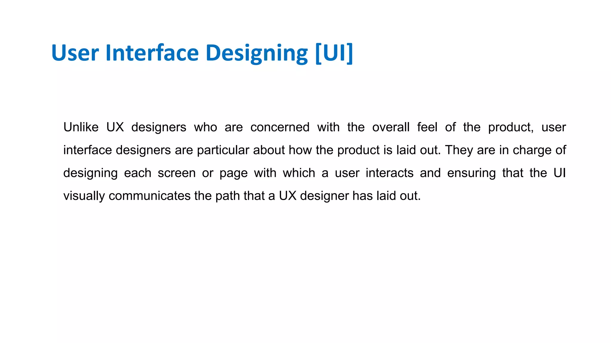 User Interface Designing [UI]
Unlike UX designers who are concerned with the overall feel of the product, user
interface designers are particular about how the product is laid out. They are in charge of
designing each screen or page with which a user interacts and ensuring that the UI
visually communicates the path that a UX designer has laid out.
Skype Id: info.vibloo Email: info@Vibloo.com USA: +1-248-809-1418 IND: +91-40-3296-5222
www.vibloo.com/UI-UX-Online-Training
 