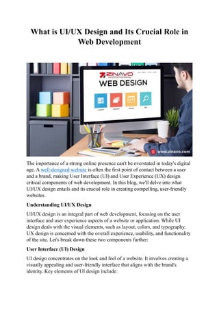 What is UI/UX Design and Its Crucial Role in
Web Development
The importance of a strong online presence can't be overstated in today's digital
age. A well-designed website is often the first point of contact between a user
and a brand, making User Interface (UI) and User Experience (UX) design
critical components of web development. In this blog, we'll delve into what
UI/UX design entails and its crucial role in creating compelling, user-friendly
websites.
Understanding UI/UX Design
UI/UX design is an integral part of web development, focusing on the user
interface and user experience aspects of a website or application. While UI
design deals with the visual elements, such as layout, colors, and typography,
UX design is concerned with the overall experience, usability, and functionality
of the site. Let's break down these two components further:
User Interface (UI) Design
UI design concentrates on the look and feel of a website. It involves creating a
visually appealing and user-friendly interface that aligns with the brand's
identity. Key elements of UI design include:
 
