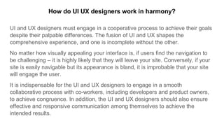 UI and UX designers must engage in a cooperative process to achieve their goals
despite their palpable differences. The fusion of UI and UX shapes the
comprehensive experience, and one is incomplete without the other.
No matter how visually appealing your interface is, if users find the navigation to
be challenging – it is highly likely that they will leave your site. Conversely, if your
site is easily navigable but its appearance is bland, it is improbable that your site
will engage the user.
It is indispensable for the UI and UX designers to engage in a smooth
collaborative process with co-workers, including developers and product owners,
to achieve congruence. In addition, the UI and UX designers should also ensure
effective and responsive communication among themselves to achieve the
intended results.
How do UI UX designers work in harmony?
 