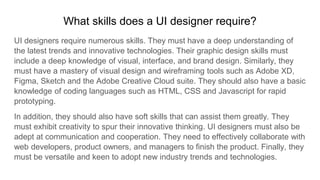 What skills does a UI designer require?
UI designers require numerous skills. They must have a deep understanding of
the latest trends and innovative technologies. Their graphic design skills must
include a deep knowledge of visual, interface, and brand design. Similarly, they
must have a mastery of visual design and wireframing tools such as Adobe XD,
Figma, Sketch and the Adobe Creative Cloud suite. They should also have a basic
knowledge of coding languages such as HTML, CSS and Javascript for rapid
prototyping.
In addition, they should also have soft skills that can assist them greatly. They
must exhibit creativity to spur their innovative thinking. UI designers must also be
adept at communication and cooperation. They need to effectively collaborate with
web developers, product owners, and managers to finish the product. Finally, they
must be versatile and keen to adopt new industry trends and technologies.
 
