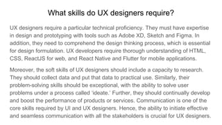What skills do UX designers require?
UX designers require a particular technical proficiency. They must have expertise
in design and prototyping with tools such as Adobe XD, Sketch and Figma. In
addition, they need to comprehend the design thinking process, which is essential
for design formulation. UX developers require thorough understanding of HTML,
CSS, ReactJS for web, and React Native and Flutter for mobile applications.
Moreover, the soft skills of UX designers should include a capacity to research.
They should collect data and put that data to practical use. Similarly, their
problem-solving skills should be exceptional, with the ability to solve user
problems under a process called ‘ideate.’ Further, they should continually develop
and boost the performance of products or services. Communication is one of the
core skills required by UI and UX designers. Hence, the ability to initiate effective
and seamless communication with all the stakeholders is crucial for UX designers.
 