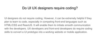 Do UI UX designers require coding?
UI designers do not require coding. However, it can be extremely helpful if they
plan to learn to code, especially in competing front-end languages such as
HTML/CSS and ReactJS. It will enable them to initiate smooth communication
with the developers. UX developers and front-end developers do require coding
skills to convert a UI prototype into a working website or mobile application.
 