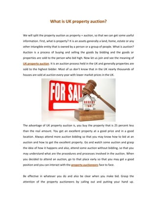 What is UK property auction?

We will split the property auction as property + auction, so that we can get some useful
information. First, what is property? It is an assets generally a land, home, estate or any
other intangible entity that is owned by a person or a group of people. What is auction?
Auction is a process of buying and selling the goods by bidding and the goods or
properties are sold to the person who bid high. Now let us join and see the meaning of
UK property auction. It is an auction process held in the UK and generally properties are
sold to the highest bidder. Most of us don’t know that in the UK nearly thousands of
houses are sold at auction every year with lower market prices in the UK.




The advantage of UK property auction is, you buy the property that is 25 percent less
than the real amount. You get an excellent property at a good price and in a good
location. Always attend more auction bidding so that you may know how to bid at an
auction and how to get the excellent property. Go and watch some auction and grasp
the idea of how it happens and also, attend some auction without bidding, so that you
may understand what are the procedures and processes involved in the auction. When
you decided to attend an auction, go to that place early so that you may get a good
position and you can interact with the property auctioneers face to face.


Be effective in whatever you do and also be clear when you make bid. Grasp the
attention of the property auctioneers by calling out and putting your hand up.
 