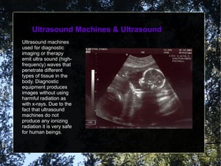 Ultrasound Machines & UltrasoundUltrasound Machines & Ultrasound
Ultrasound machines
used for diagnostic
imaging or therapy
emit ultra sound (high-
frequency) waves that
penetrate different
types of tissue in the
body. Diagnostic
equipment produces
images without using
harmful radiation as
with x-rays. Due to the
fact that ultrasound
machines do not
produce any ionizing
radiation it is very safe
for human beings.
 