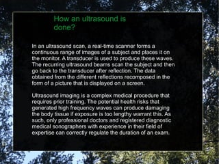 How an ultrasound is
done?
In an ultrasound scan, a real-time scanner forms a
continuous range of images of a subject and ...