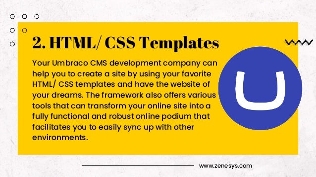 www.zenesys.com
2. HTML/ CSS Templates
Your Umbraco CMS development company can
help you to create a site by using your favorite
HTML/ CSS templates and have the website of
your dreams. The framework also offers various
tools that can transform your online site into a
fully functional and robust online podium that
facilitates you to easily sync up with other
environments.
 