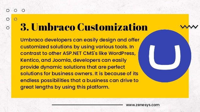 www.zenesys.com
3. Umbraco Customization
Umbraco developers can easily design and offer
customized solutions by using various tools. In
contrast to other ASP.NET CMS's like WordPress,
Kentico, and Joomla, developers can easily
provide dynamic solutions that are perfect
solutions for business owners. It is because of its
endless possibilities that a business can drive to
great lengths by using this platform.
 