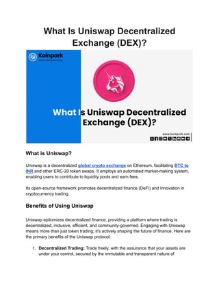 What Is Uniswap Decentralized
Exchange (DEX)?
What is Uniswap?
Uniswap is a decentralized global crypto exchange on Ethereum, facilitating BTC to
INR and other ERC-20 token swaps. It employs an automated market-making system,
enabling users to contribute to liquidity pools and earn fees.
Its open-source framework promotes decentralized finance (DeFi) and innovation in
cryptocurrency trading.
Benefits of Using Uniswap
Uniswap epitomizes decentralized finance, providing a platform where trading is
decentralized, inclusive, efficient, and community-governed. Engaging with Uniswap
means more than just token trading; it's actively shaping the future of finance. Here are
the primary benefits of the Uniswap protocol:
1. Decentralized Trading: Trade freely, with the assurance that your assets are
under your control, secured by the immutable and transparent nature of
 