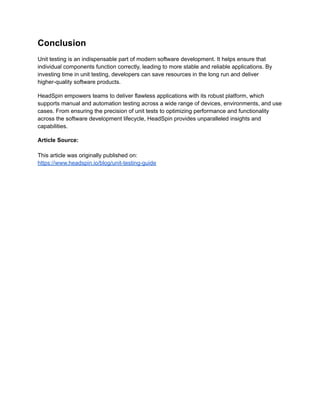 Conclusion
Unit testing is an indispensable part of modern software development. It helps ensure that
individual components function correctly, leading to more stable and reliable applications. By
investing time in unit testing, developers can save resources in the long run and deliver
higher-quality software products.
HeadSpin empowers teams to deliver flawless applications with its robust platform, which
supports manual and automation testing across a wide range of devices, environments, and use
cases. From ensuring the precision of unit tests to optimizing performance and functionality
across the software development lifecycle, HeadSpin provides unparalleled insights and
capabilities.
Article Source:
This article was originally published on:
https://www.headspin.io/blog/unit-testing-guide
 