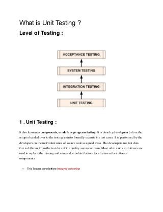 What is Unit Testing ?
Level of Testing :
1 . Unit Testing :
It also known as components, module or program testing. It is done by developers before the
setup is handed over to the testing team to formally execute the test cases. It is performed by the
developers on the individual units of source code assigned areas. The developers use test data
that is different from the test data of the quality assurance team. Most often stubs and drivers are
used to replace the missing software and simulate the interface between the software
components.
 This Testing done before Integration testing
 