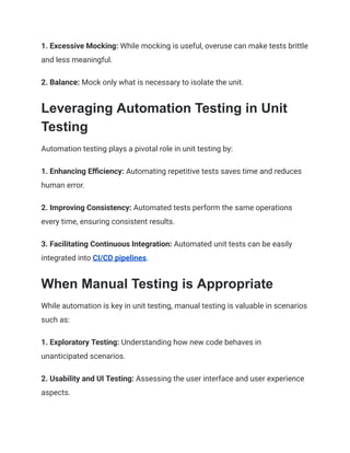 1. Excessive Mocking: While mocking is useful, overuse can make tests brittle
and less meaningful.
2. Balance: Mock only what is necessary to isolate the unit.
Leveraging Automation Testing in Unit
Testing
Automation testing plays a pivotal role in unit testing by:
1. Enhancing Efficiency: Automating repetitive tests saves time and reduces
human error.
2. Improving Consistency: Automated tests perform the same operations
every time, ensuring consistent results.
3. Facilitating Continuous Integration: Automated unit tests can be easily
integrated into CI/CD pipelines.
When Manual Testing is Appropriate
While automation is key in unit testing, manual testing is valuable in scenarios
such as:
1. Exploratory Testing: Understanding how new code behaves in
unanticipated scenarios.
2. Usability and UI Testing: Assessing the user interface and user experience
aspects.
 