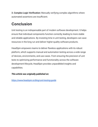 3. Complex Logic Verification: Manually verifying complex algorithms where
automated assertions are insufficient.
Conclusion
Unit testing is an indispensable part of modern software development. It helps
ensure that individual components function correctly, leading to more stable
and reliable applications. By investing time in unit testing, developers can save
resources in the long run and deliver higher-quality software products.
HeadSpin empowers teams to deliver flawless applications with its robust
platform, which supports manual and automation testing across a wide range
of devices, environments, and use cases. From ensuring the precision of unit
tests to optimizing performance and functionality across the software
development lifecycle, HeadSpin provides unparalleled insights and
capabilities.
This article was originally published on:
https://www.headspin.io/blog/unit-testing-guide
 
