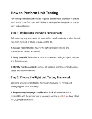 How to Perform Unit Testing
Performing unit testing effectively requires a systematic approach to ensure
each unit of code functions well. Below is a comprehensive guide on how to
carry out unit testing:
Step 1: Understand the Unit's Functionality
Before writing any test cases, it's essential to clearly understand what the unit
(function, method, or class) is supposed to do.
1. Analyze Requirements: Review the software requirements and
specifications related to the unit.
2. Study the Code: Examine the code to understand its logic, inputs, outputs,
and dependencies.
3. Identify Test Scenarios: Determine all possible scenarios, including edge
cases and error conditions.
Step 2: Choose the Right Unit Testing Framework
Selecting an appropriate testing framework is crucial for writing and
managing your tests efficiently.
1. Programming Language Consideration: Pick a framework that is
compatible with the programming language used (e.g., JUnit for Java, NUnit
for C#, pytest for Python).
 