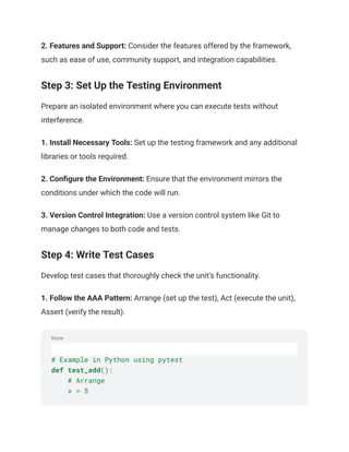 None
2. Features and Support: Consider the features offered by the framework,
such as ease of use, community support, and integration capabilities.
Step 3: Set Up the Testing Environment
Prepare an isolated environment where you can execute tests without
interference.
1. Install Necessary Tools: Set up the testing framework and any additional
libraries or tools required.
2. Configure the Environment: Ensure that the environment mirrors the
conditions under which the code will run.
3. Version Control Integration: Use a version control system like Git to
manage changes to both code and tests.
Step 4: Write Test Cases
Develop test cases that thoroughly check the unit's functionality.
1. Follow the AAA Pattern: Arrange (set up the test), Act (execute the unit),
Assert (verify the result).
# Example in Python using pytest
def test_add():
# Arrange
x = 5
 