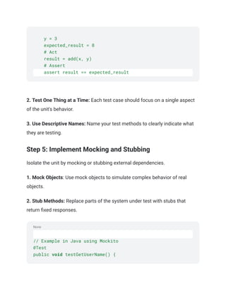 None
y = 3
expected_result = 8
# Act
result = add(x, y)
# Assert
assert result == expected_result
‍
‍
2. Test One Thing at a Time: Each test case should focus on a single aspect
of the unit's behavior.
3. Use Descriptive Names: Name your test methods to clearly indicate what
they are testing.
Step 5: Implement Mocking and Stubbing
Isolate the unit by mocking or stubbing external dependencies.
1. Mock Objects: Use mock objects to simulate complex behavior of real
objects.
2. Stub Methods: Replace parts of the system under test with stubs that
return fixed responses.
// Example in Java using Mockito
@Test
public void testGetUserName() {
 