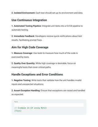 None
2. Isolated Environment: Each test should set up its environment and data.
Use Continuous Integration
1. Automated Testing Pipeline: Integrate unit tests into a CI/CD pipeline to
automate testing.
2. Immediate Feedback: Developers receive quick notifications about test
results, facilitating prompt fixes.
Aim for High Code Coverage
1. Measure Coverage: Use tools to measure how much of the code is
exercised by tests.
2. Quality Over Quantity: While high coverage is desirable, focus on
meaningful tests that cover critical paths.
Handle Exceptions and Error Conditions
1. Negative Testing: Write tests that validate how the unit handles invalid
inputs and unexpected situations.
2. Assert Exception Handling: Ensure that exceptions are raised and handled
as expected.
// Example in C# using NUnit
[Test]
 