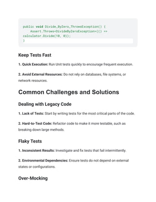 public void Divide_ByZero_ThrowsException() {
Assert.Throws<DivideByZeroException>(() =>
calculator.Divide(10, 0));
}
Keep Tests Fast
1. Quick Execution: Run Unit tests quickly to encourage frequent execution.
2. Avoid External Resources: Do not rely on databases, file systems, or
network resources.
Common Challenges and Solutions
Dealing with Legacy Code
1. Lack of Tests: Start by writing tests for the most critical parts of the code.
2. Hard-to-Test Code: Refactor code to make it more testable, such as
breaking down large methods.
Flaky Tests
1. Inconsistent Results: Investigate and fix tests that fail intermittently.
2. Environmental Dependencies: Ensure tests do not depend on external
states or configurations.
Over-Mocking
 