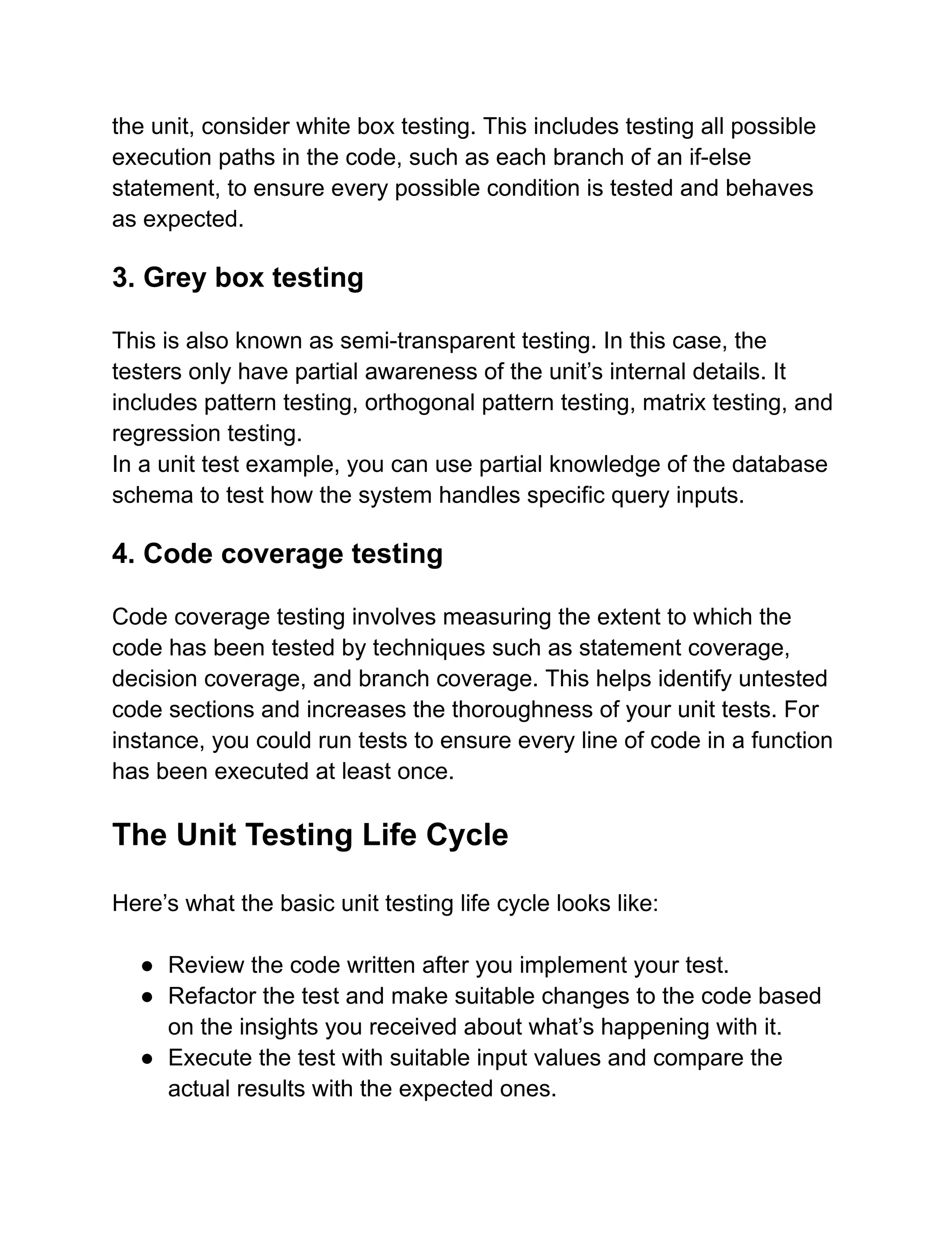 the unit, consider white box testing. This includes testing all possible
execution paths in the code, such as each branch of an if-else
statement, to ensure every possible condition is tested and behaves
as expected.
3. Grey box testing
This is also known as semi-transparent testing. In this case, the
testers only have partial awareness of the unit’s internal details. It
includes pattern testing, orthogonal pattern testing, matrix testing, and
regression testing.
In a unit test example, you can use partial knowledge of the database
schema to test how the system handles specific query inputs.
4. Code coverage testing
Code coverage testing involves measuring the extent to which the
code has been tested by techniques such as statement coverage,
decision coverage, and branch coverage. This helps identify untested
code sections and increases the thoroughness of your unit tests. For
instance, you could run tests to ensure every line of code in a function
has been executed at least once.
The Unit Testing Life Cycle
Here’s what the basic unit testing life cycle looks like:
● Review the code written after you implement your test.
● Refactor the test and make suitable changes to the code based
on the insights you received about what’s happening with it.
● Execute the test with suitable input values and compare the
actual results with the expected ones.
 