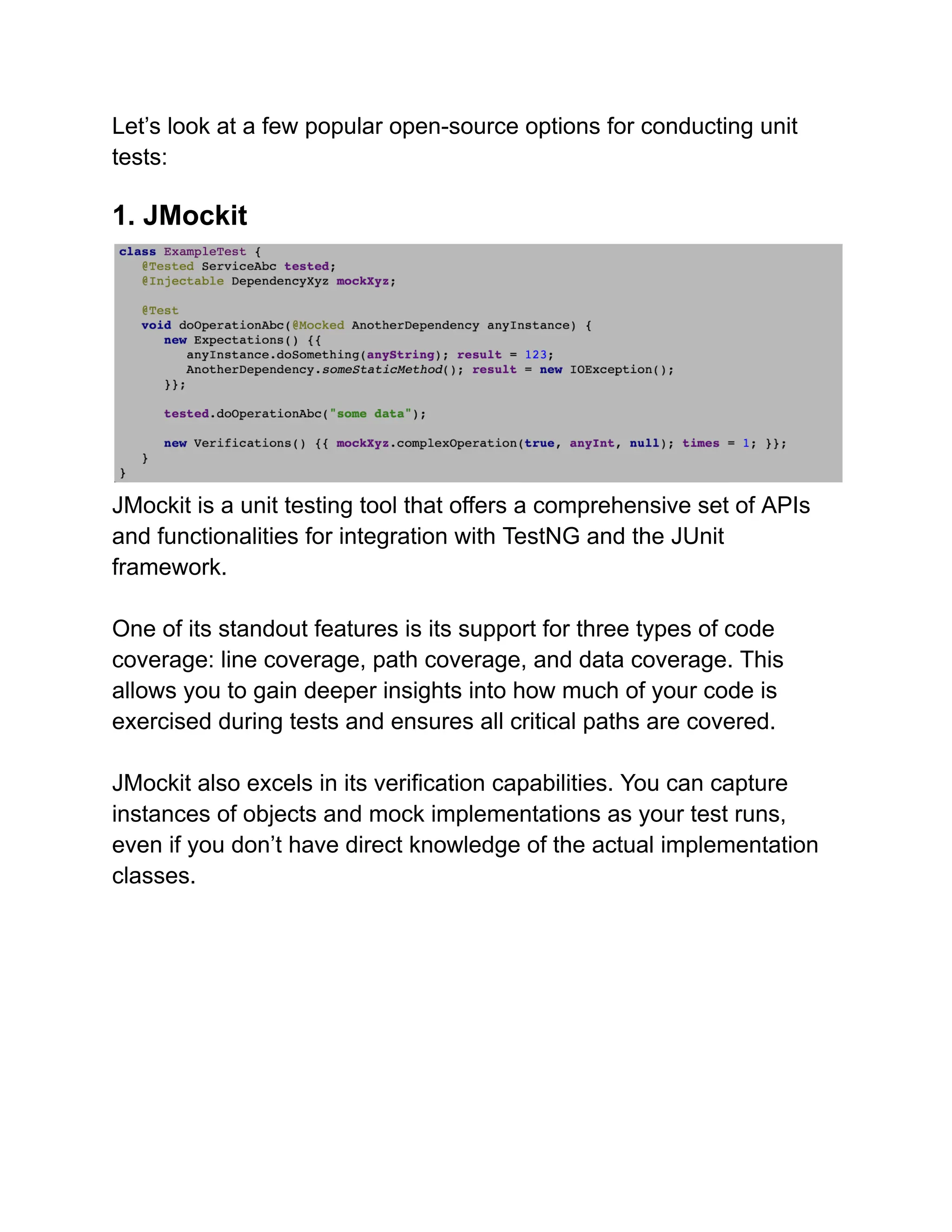 Let’s look at a few popular open-source options for conducting unit
tests:
1. JMockit
JMockit is a unit testing tool that offers a comprehensive set of APIs
and functionalities for integration with TestNG and the JUnit
framework.
One of its standout features is its support for three types of code
coverage: line coverage, path coverage, and data coverage. This
allows you to gain deeper insights into how much of your code is
exercised during tests and ensures all critical paths are covered.
JMockit also excels in its verification capabilities. You can capture
instances of objects and mock implementations as your test runs,
even if you don’t have direct knowledge of the actual implementation
classes.
 