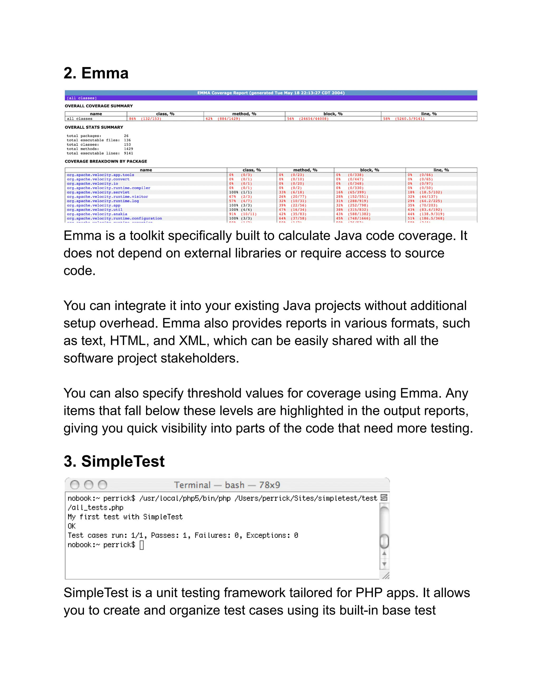 2. Emma
Emma is a toolkit specifically built to calculate Java code coverage. It
does not depend on external libraries or require access to source
code.
You can integrate it into your existing Java projects without additional
setup overhead. Emma also provides reports in various formats, such
as text, HTML, and XML, which can be easily shared with all the
software project stakeholders.
You can also specify threshold values for coverage using Emma. Any
items that fall below these levels are highlighted in the output reports,
giving you quick visibility into parts of the code that need more testing.
3. SimpleTest
SimpleTest is a unit testing framework tailored for PHP apps. It allows
you to create and organize test cases using its built-in base test
 