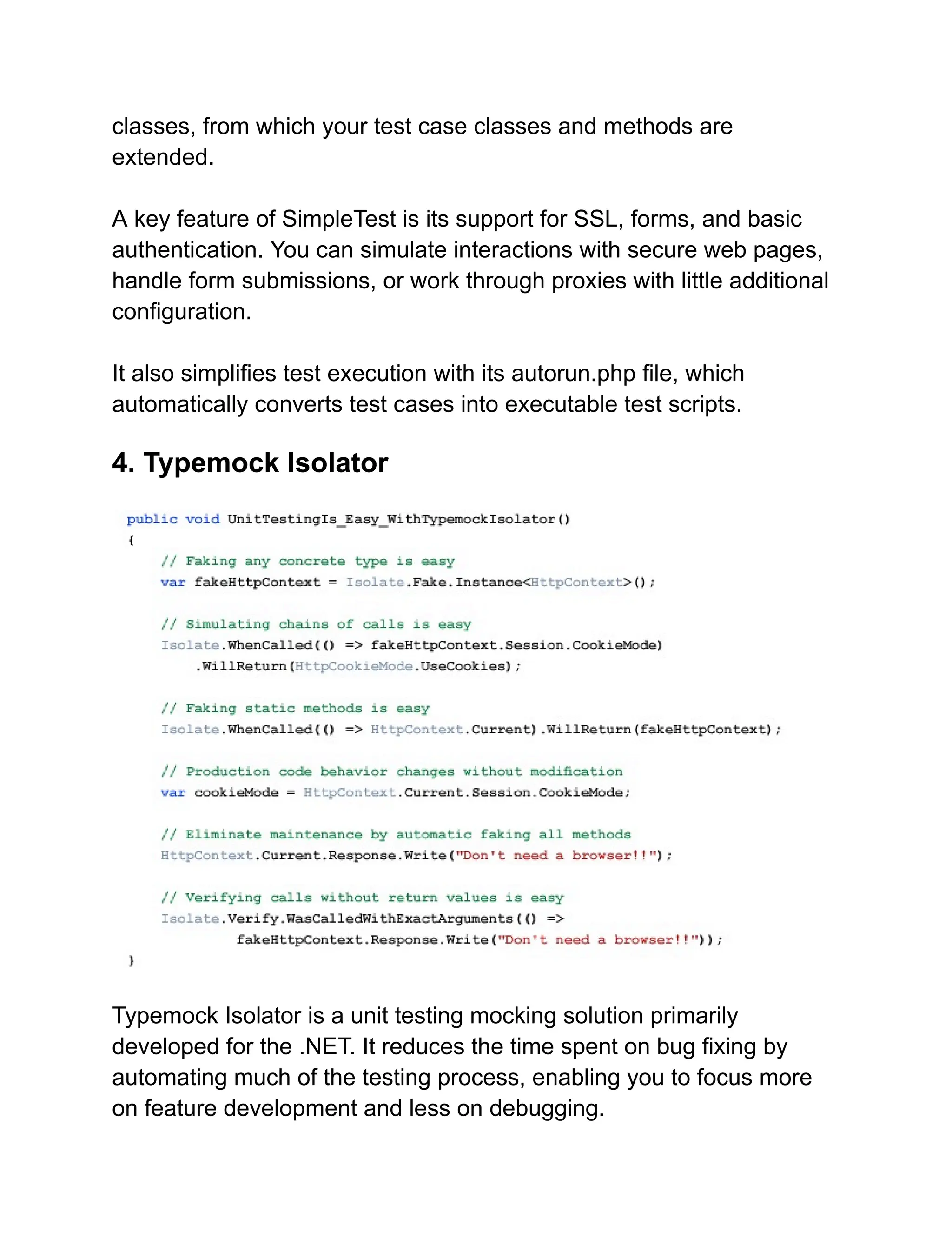 classes, from which your test case classes and methods are
extended.
A key feature of SimpleTest is its support for SSL, forms, and basic
authentication. You can simulate interactions with secure web pages,
handle form submissions, or work through proxies with little additional
configuration.
It also simplifies test execution with its autorun.php file, which
automatically converts test cases into executable test scripts.
4. Typemock Isolator
Typemock Isolator is a unit testing mocking solution primarily
developed for the .NET. It reduces the time spent on bug fixing by
automating much of the testing process, enabling you to focus more
on feature development and less on debugging.
 