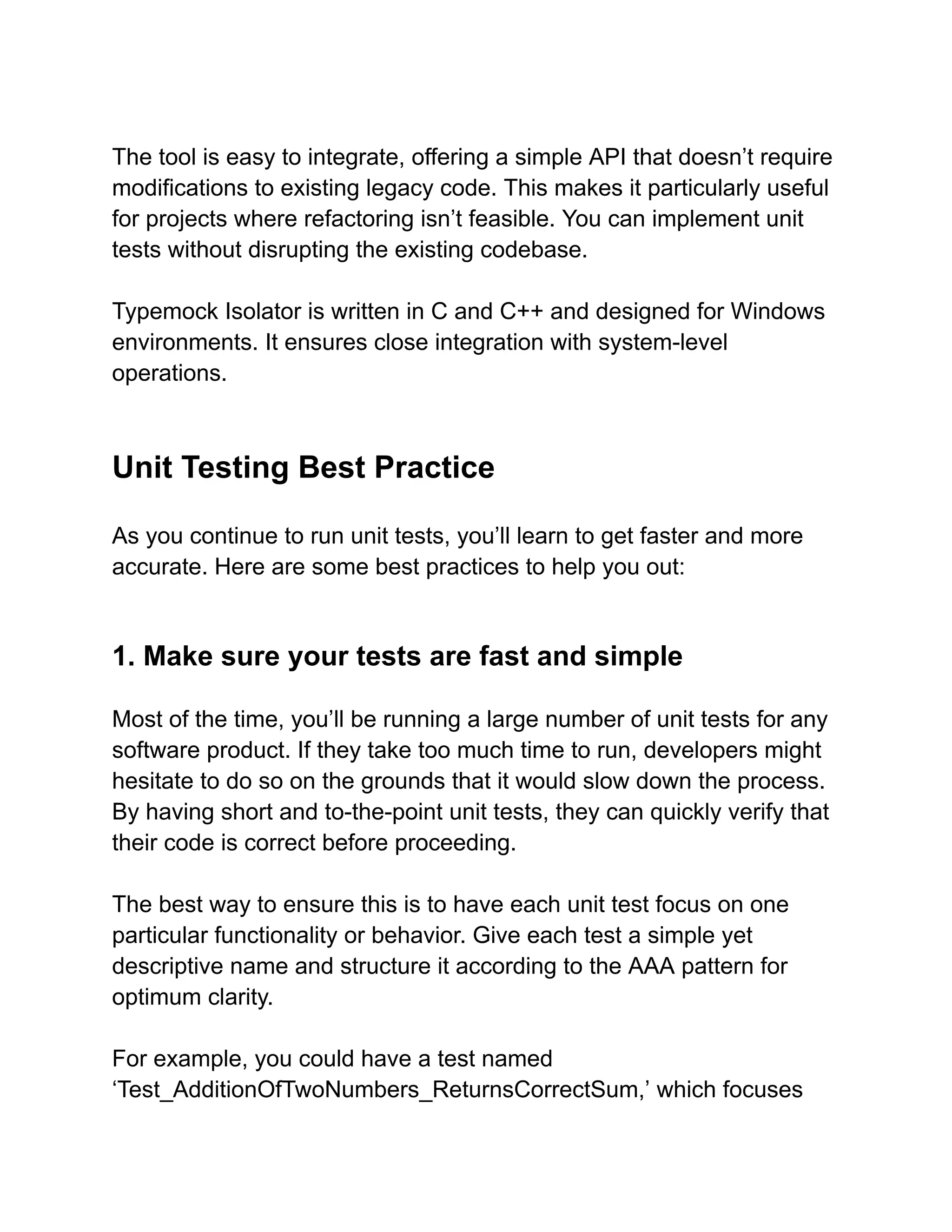 The tool is easy to integrate, offering a simple API that doesn’t require
modifications to existing legacy code. This makes it particularly useful
for projects where refactoring isn’t feasible. You can implement unit
tests without disrupting the existing codebase.
Typemock Isolator is written in C and C++ and designed for Windows
environments. It ensures close integration with system-level
operations.
Unit Testing Best Practice
As you continue to run unit tests, you’ll learn to get faster and more
accurate. Here are some best practices to help you out:
1. Make sure your tests are fast and simple
Most of the time, you’ll be running a large number of unit tests for any
software product. If they take too much time to run, developers might
hesitate to do so on the grounds that it would slow down the process.
By having short and to-the-point unit tests, they can quickly verify that
their code is correct before proceeding.
The best way to ensure this is to have each unit test focus on one
particular functionality or behavior. Give each test a simple yet
descriptive name and structure it according to the AAA pattern for
optimum clarity.
For example, you could have a test named
‘Test_AdditionOfTwoNumbers_ReturnsCorrectSum,’ which focuses
 