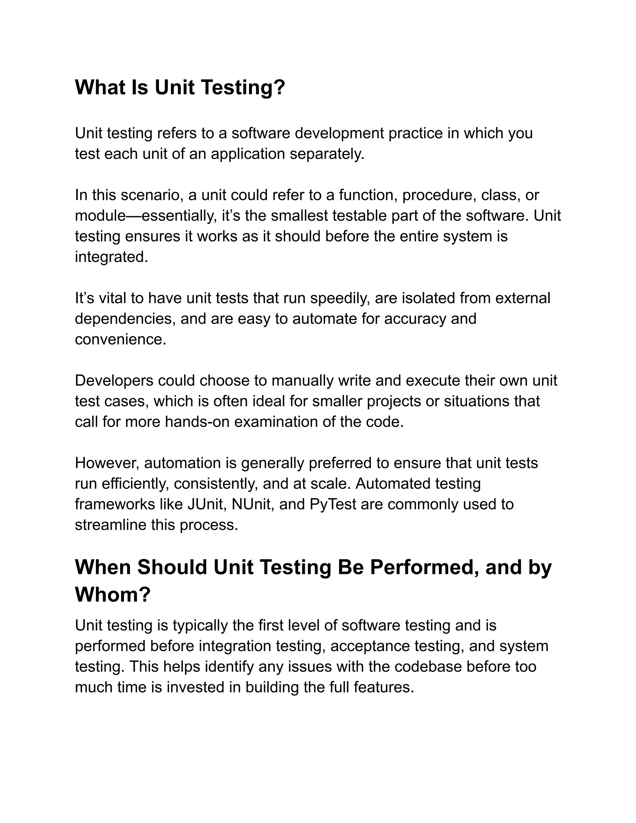 What Is Unit Testing?
Unit testing refers to a software development practice in which you
test each unit of an application separately.
In this scenario, a unit could refer to a function, procedure, class, or
module—essentially, it’s the smallest testable part of the software. Unit
testing ensures it works as it should before the entire system is
integrated.
It’s vital to have unit tests that run speedily, are isolated from external
dependencies, and are easy to automate for accuracy and
convenience.
Developers could choose to manually write and execute their own unit
test cases, which is often ideal for smaller projects or situations that
call for more hands-on examination of the code.
However, automation is generally preferred to ensure that unit tests
run efficiently, consistently, and at scale. Automated testing
frameworks like JUnit, NUnit, and PyTest are commonly used to
streamline this process.
When Should Unit Testing Be Performed, and by
Whom?
Unit testing is typically the first level of software testing and is
performed before integration testing, acceptance testing, and system
testing. This helps identify any issues with the codebase before too
much time is invested in building the full features.
 