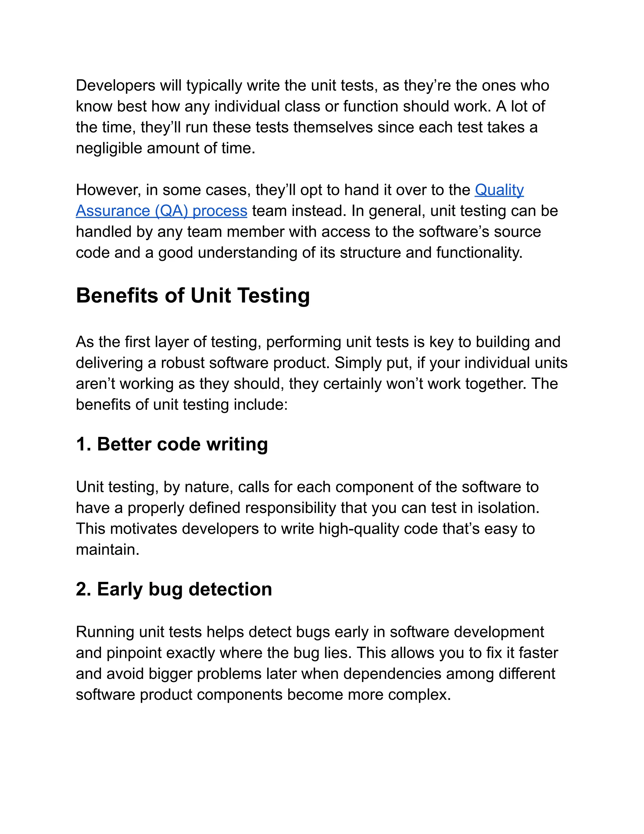 Developers will typically write the unit tests, as they’re the ones who
know best how any individual class or function should work. A lot of
the time, they’ll run these tests themselves since each test takes a
negligible amount of time.
However, in some cases, they’ll opt to hand it over to the Quality
Assurance (QA) process team instead. In general, unit testing can be
handled by any team member with access to the software’s source
code and a good understanding of its structure and functionality.
Benefits of Unit Testing
As the first layer of testing, performing unit tests is key to building and
delivering a robust software product. Simply put, if your individual units
aren’t working as they should, they certainly won’t work together. The
benefits of unit testing include:
1. Better code writing
Unit testing, by nature, calls for each component of the software to
have a properly defined responsibility that you can test in isolation.
This motivates developers to write high-quality code that’s easy to
maintain.
2. Early bug detection
Running unit tests helps detect bugs early in software development
and pinpoint exactly where the bug lies. This allows you to fix it faster
and avoid bigger problems later when dependencies among different
software product components become more complex.
 