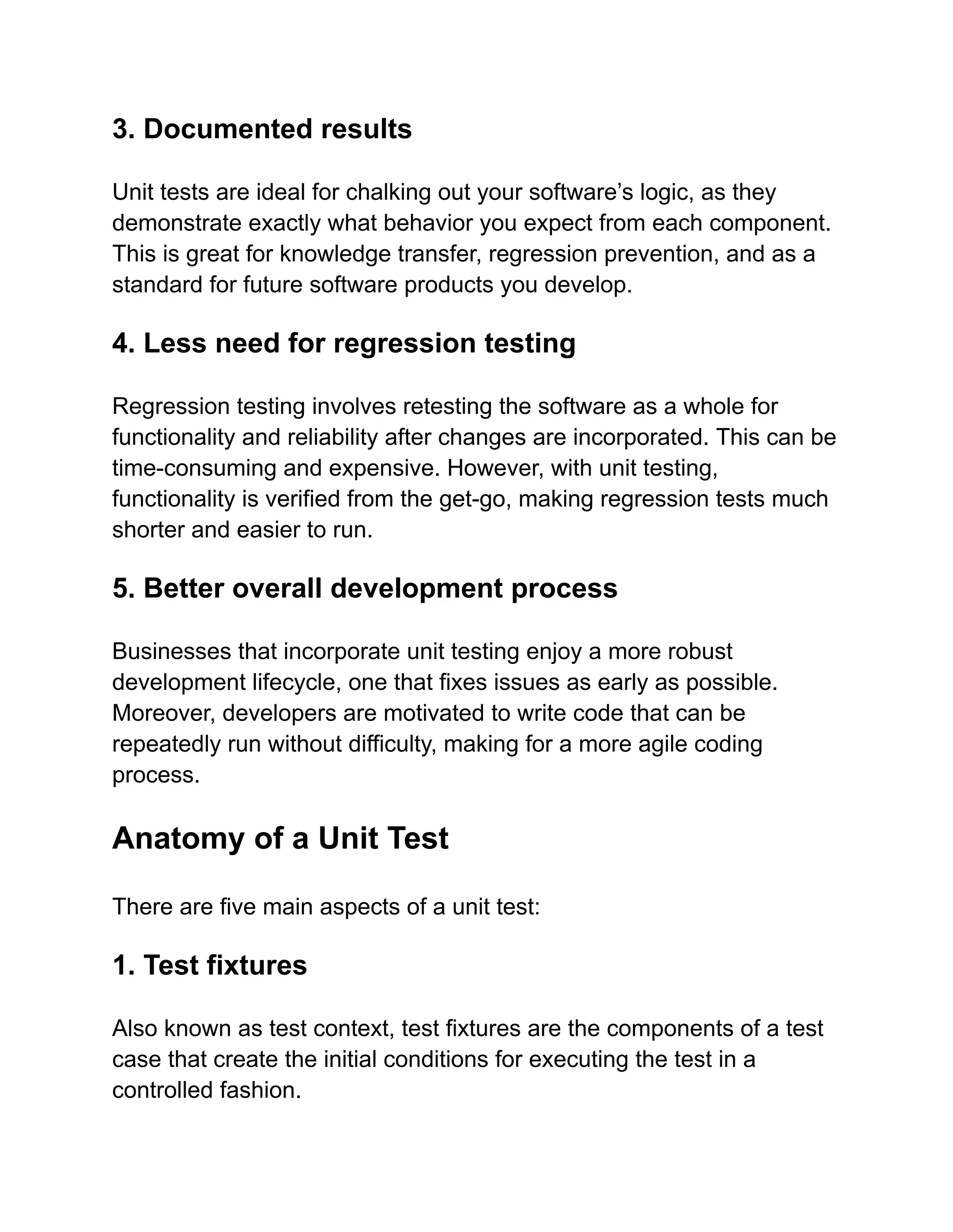 3. Documented results
Unit tests are ideal for chalking out your software’s logic, as they
demonstrate exactly what behavior you expect from each component.
This is great for knowledge transfer, regression prevention, and as a
standard for future software products you develop.
4. Less need for regression testing
Regression testing involves retesting the software as a whole for
functionality and reliability after changes are incorporated. This can be
time-consuming and expensive. However, with unit testing,
functionality is verified from the get-go, making regression tests much
shorter and easier to run.
5. Better overall development process
Businesses that incorporate unit testing enjoy a more robust
development lifecycle, one that fixes issues as early as possible.
Moreover, developers are motivated to write code that can be
repeatedly run without difficulty, making for a more agile coding
process.
Anatomy of a Unit Test
There are five main aspects of a unit test:
1. Test fixtures
Also known as test context, test fixtures are the components of a test
case that create the initial conditions for executing the test in a
controlled fashion.
 