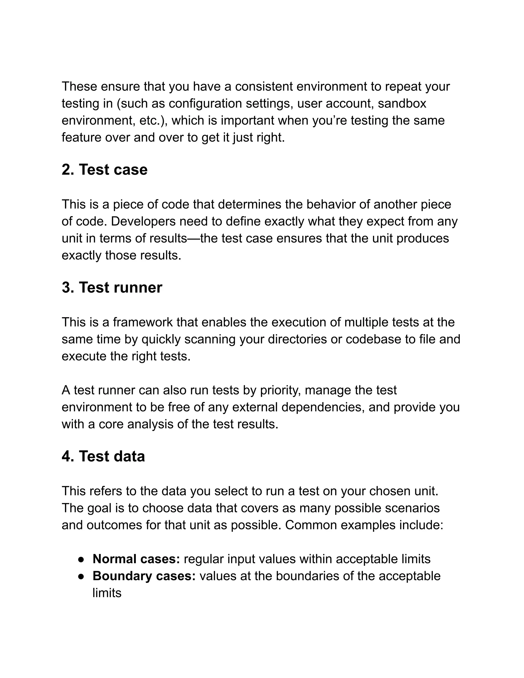These ensure that you have a consistent environment to repeat your
testing in (such as configuration settings, user account, sandbox
environment, etc.), which is important when you’re testing the same
feature over and over to get it just right.
2. Test case
This is a piece of code that determines the behavior of another piece
of code. Developers need to define exactly what they expect from any
unit in terms of results—the test case ensures that the unit produces
exactly those results.
3. Test runner
This is a framework that enables the execution of multiple tests at the
same time by quickly scanning your directories or codebase to file and
execute the right tests.
A test runner can also run tests by priority, manage the test
environment to be free of any external dependencies, and provide you
with a core analysis of the test results.
4. Test data
This refers to the data you select to run a test on your chosen unit.
The goal is to choose data that covers as many possible scenarios
and outcomes for that unit as possible. Common examples include:
● Normal cases: regular input values within acceptable limits
● Boundary cases: values at the boundaries of the acceptable
limits
 