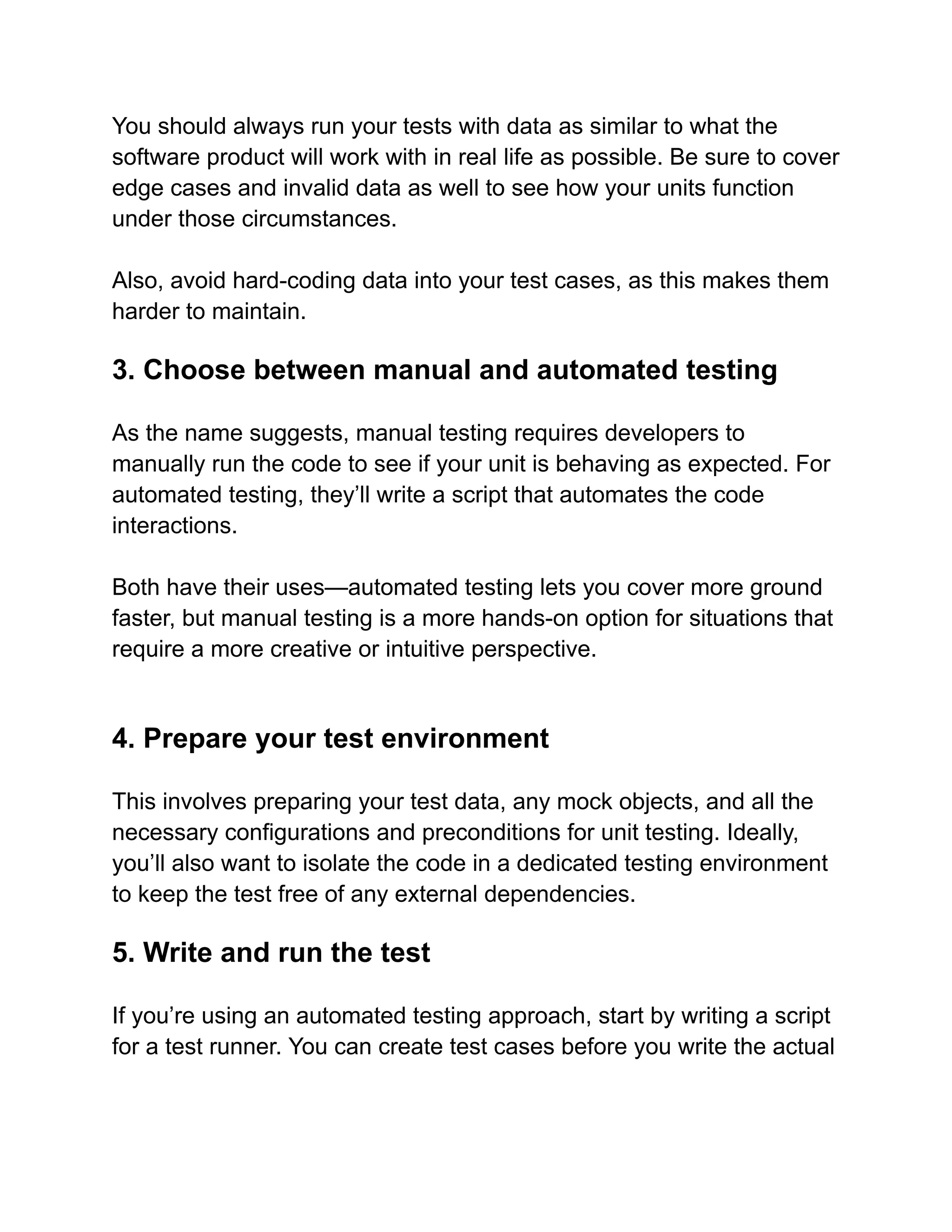 You should always run your tests with data as similar to what the
software product will work with in real life as possible. Be sure to cover
edge cases and invalid data as well to see how your units function
under those circumstances.
Also, avoid hard-coding data into your test cases, as this makes them
harder to maintain.
3. Choose between manual and automated testing
As the name suggests, manual testing requires developers to
manually run the code to see if your unit is behaving as expected. For
automated testing, they’ll write a script that automates the code
interactions.
Both have their uses—automated testing lets you cover more ground
faster, but manual testing is a more hands-on option for situations that
require a more creative or intuitive perspective.
4. Prepare your test environment
This involves preparing your test data, any mock objects, and all the
necessary configurations and preconditions for unit testing. Ideally,
you’ll also want to isolate the code in a dedicated testing environment
to keep the test free of any external dependencies.
5. Write and run the test
If you’re using an automated testing approach, start by writing a script
for a test runner. You can create test cases before you write the actual
 