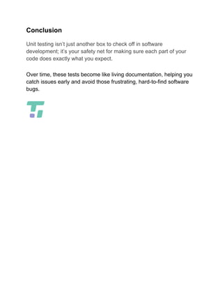 Conclusion
Unit testing isn’t just another box to check off in software
development; it’s your safety net for making sure each part of your
code does exactly what you expect.
Over time, these tests become like living documentation, helping you
catch issues early and avoid those frustrating, hard-to-find software
bugs.
 