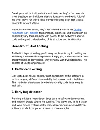 Developers will typically write the unit tests, as they’re the ones who
know best how any individual class or function should work. A lot of
the time, they’ll run these tests themselves since each test takes a
negligible amount of time.
However, in some cases, they’ll opt to hand it over to the Quality
Assurance (QA) process team instead. In general, unit testing can be
handled by any team member with access to the software’s source
code and a good understanding of its structure and functionality.
Benefits of Unit Testing
As the first layer of testing, performing unit tests is key to building and
delivering a robust software product. Simply put, if your individual units
aren’t working as they should, they certainly won’t work together. The
benefits of unit testing include:
1. Better code writing
Unit testing, by nature, calls for each component of the software to
have a properly defined responsibility that you can test in isolation.
This motivates developers to write high-quality code that’s easy to
maintain.
2. Early bug detection
Running unit tests helps detect bugs early in software development
and pinpoint exactly where the bug lies. This allows you to fix it faster
and avoid bigger problems later when dependencies among different
software product components become more complex.
 