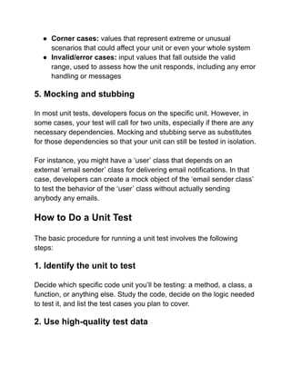 ● Corner cases: values that represent extreme or unusual
scenarios that could affect your unit or even your whole system
● Invalid/error cases: input values that fall outside the valid
range, used to assess how the unit responds, including any error
handling or messages
5. Mocking and stubbing
In most unit tests, developers focus on the specific unit. However, in
some cases, your test will call for two units, especially if there are any
necessary dependencies. Mocking and stubbing serve as substitutes
for those dependencies so that your unit can still be tested in isolation.
For instance, you might have a ‘user’ class that depends on an
external ‘email sender’ class for delivering email notifications. In that
case, developers can create a mock object of the ‘email sender class’
to test the behavior of the ‘user’ class without actually sending
anybody any emails.
How to Do a Unit Test
The basic procedure for running a unit test involves the following
steps:
1. Identify the unit to test
Decide which specific code unit you’ll be testing: a method, a class, a
function, or anything else. Study the code, decide on the logic needed
to test it, and list the test cases you plan to cover.
2. Use high-quality test data
 