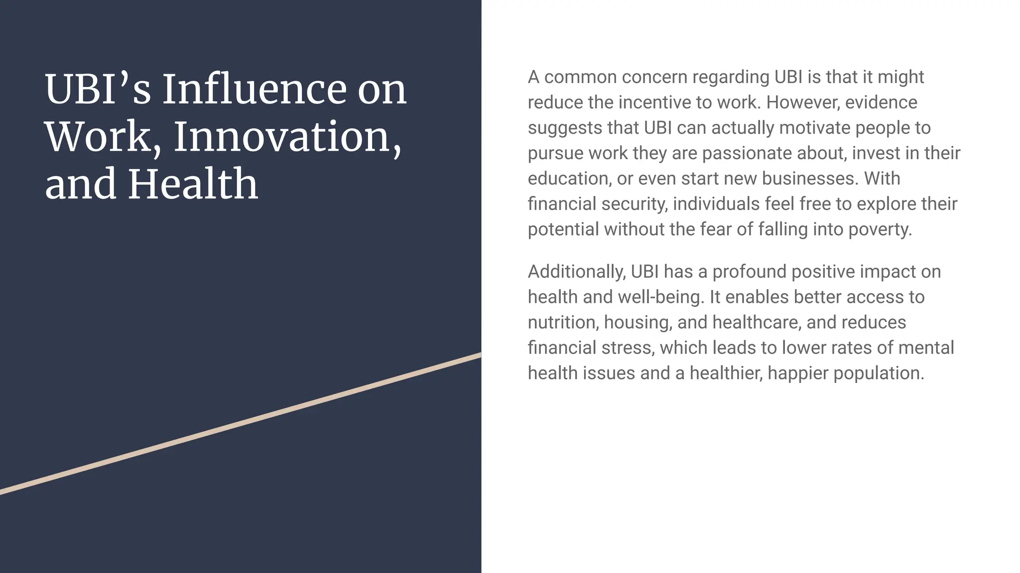 UBI’s Inﬂuence on
Work, Innovation,
and Health
A common concern regarding UBI is that it might
reduce the incentive to work. However, evidence
suggests that UBI can actually motivate people to
pursue work they are passionate about, invest in their
education, or even start new businesses. With
ﬁnancial security, individuals feel free to explore their
potential without the fear of falling into poverty.
Additionally, UBI has a profound positive impact on
health and well-being. It enables better access to
nutrition, housing, and healthcare, and reduces
ﬁnancial stress, which leads to lower rates of mental
health issues and a healthier, happier population.
 