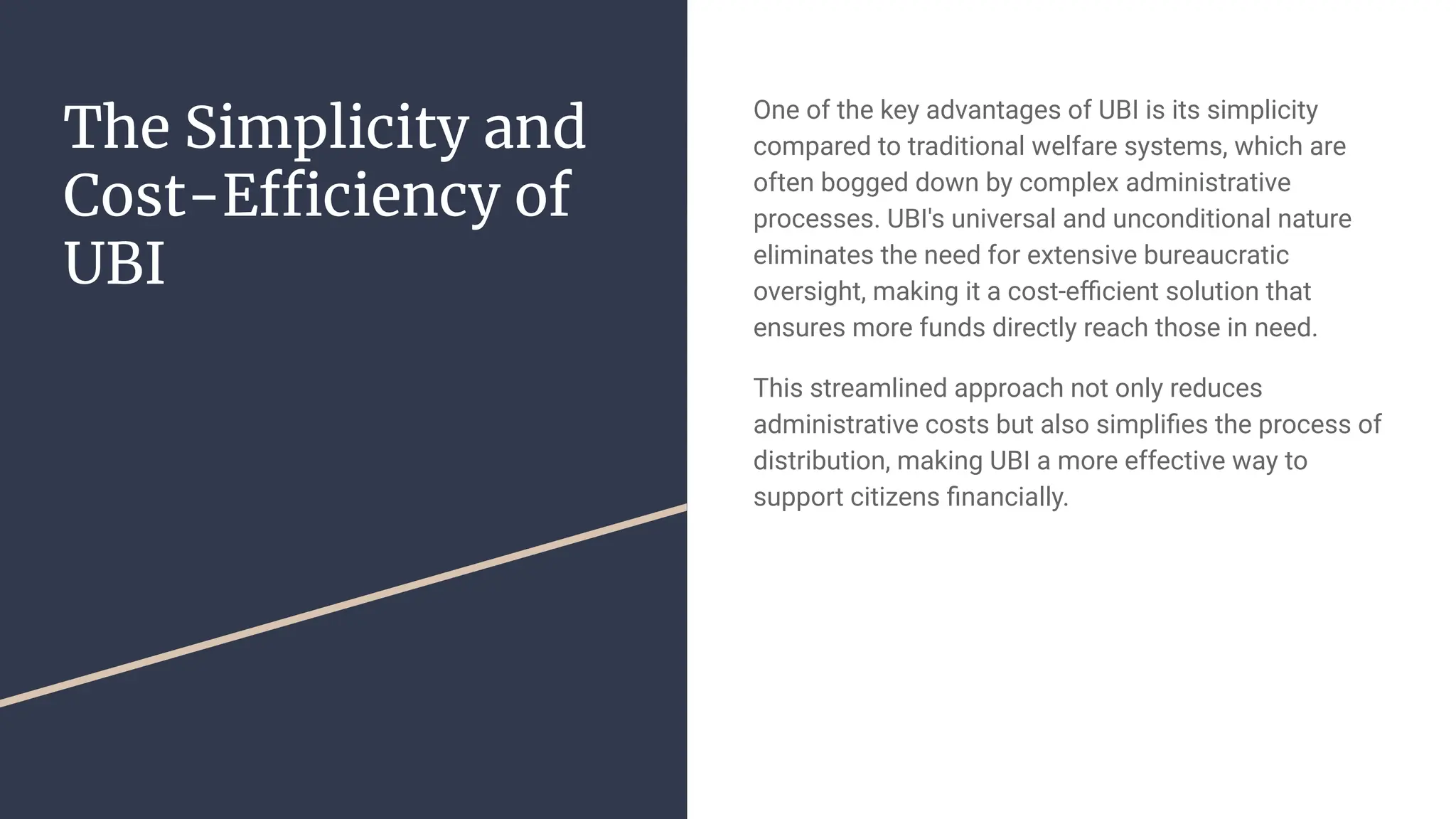 The Simplicity and
Cost-Efficiency of
UBI
One of the key advantages of UBI is its simplicity
compared to traditional welfare systems, which are
often bogged down by complex administrative
processes. UBI's universal and unconditional nature
eliminates the need for extensive bureaucratic
oversight, making it a cost-eﬃcient solution that
ensures more funds directly reach those in need.
This streamlined approach not only reduces
administrative costs but also simpliﬁes the process of
distribution, making UBI a more effective way to
support citizens ﬁnancially.
 