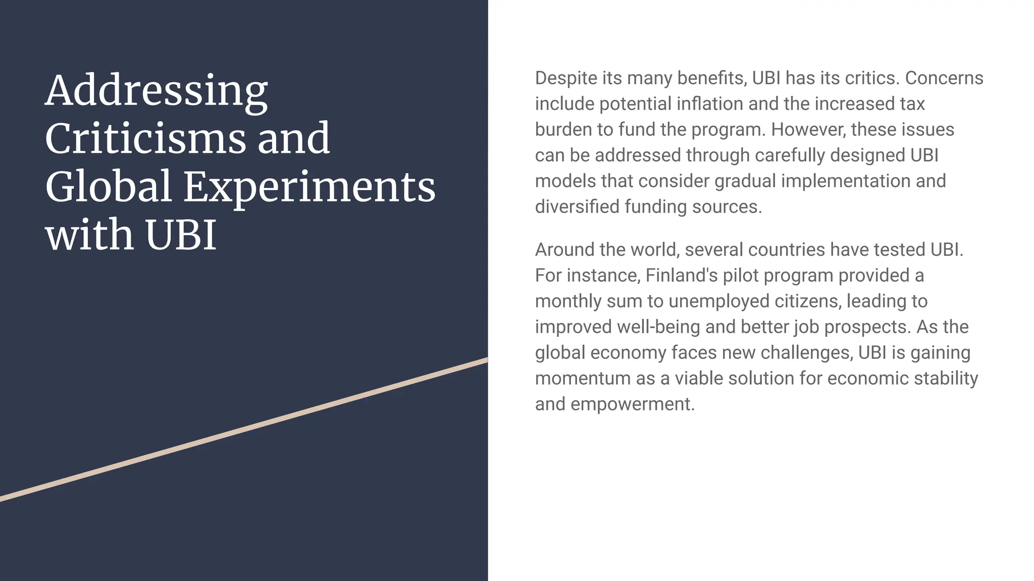 Addressing
Criticisms and
Global Experiments
with UBI
Despite its many beneﬁts, UBI has its critics. Concerns
include potential inﬂation and the increased tax
burden to fund the program. However, these issues
can be addressed through carefully designed UBI
models that consider gradual implementation and
diversiﬁed funding sources.
Around the world, several countries have tested UBI.
For instance, Finland's pilot program provided a
monthly sum to unemployed citizens, leading to
improved well-being and better job prospects. As the
global economy faces new challenges, UBI is gaining
momentum as a viable solution for economic stability
and empowerment.
 