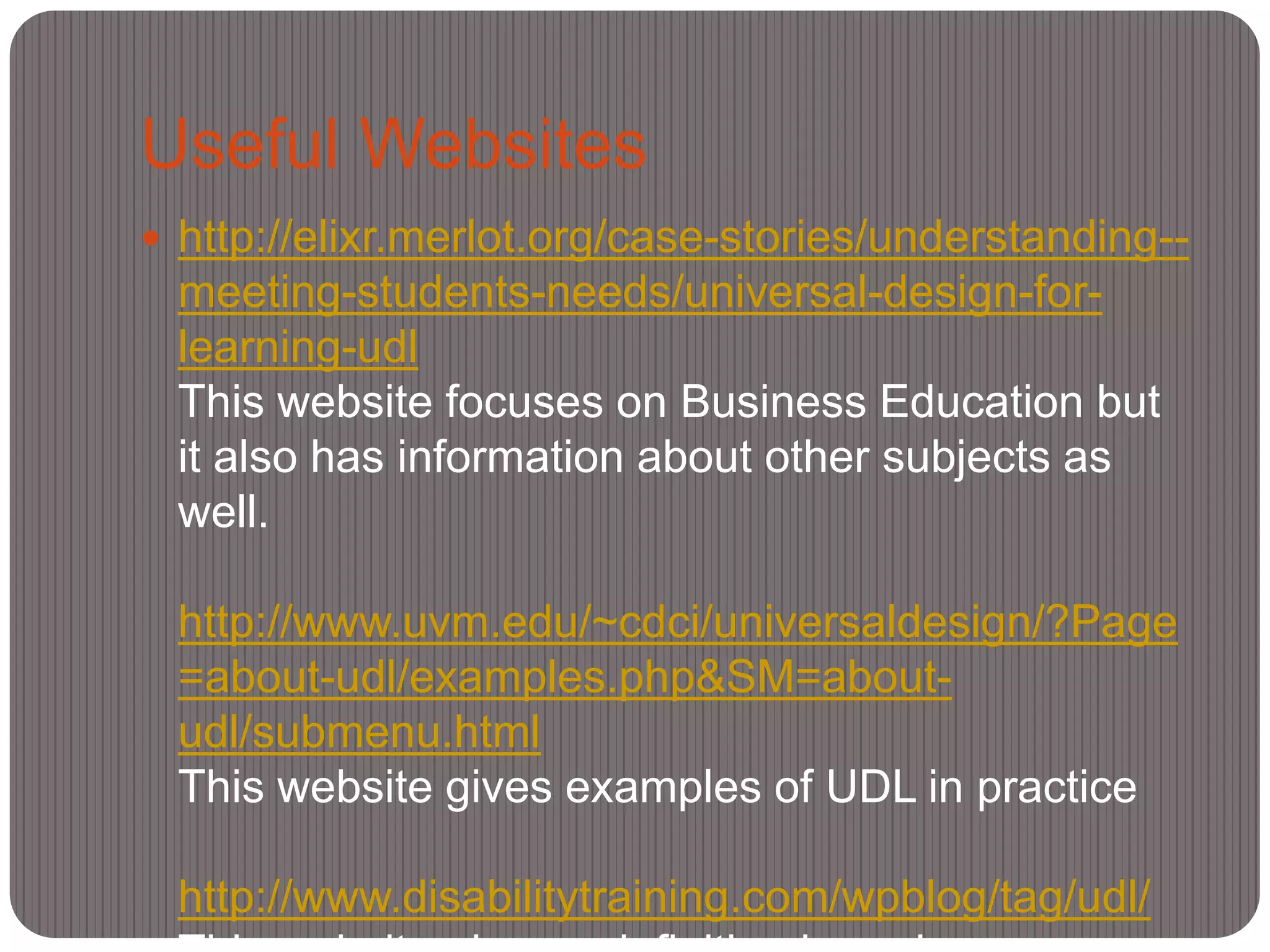 Useful Websites
 http://elixr.merlot.org/case-stories/understanding--
 meeting-students-needs/universal-design-for-
 learning-udl
 This website focuses on Business Education but
 it also has information about other subjects as
 well.

 http://www.uvm.edu/~cdci/universaldesign/?Page
 =about-udl/examples.php&SM=about-
 udl/submenu.html
 This website gives examples of UDL in practice

 http://www.disabilitytraining.com/wpblog/tag/udl/
 