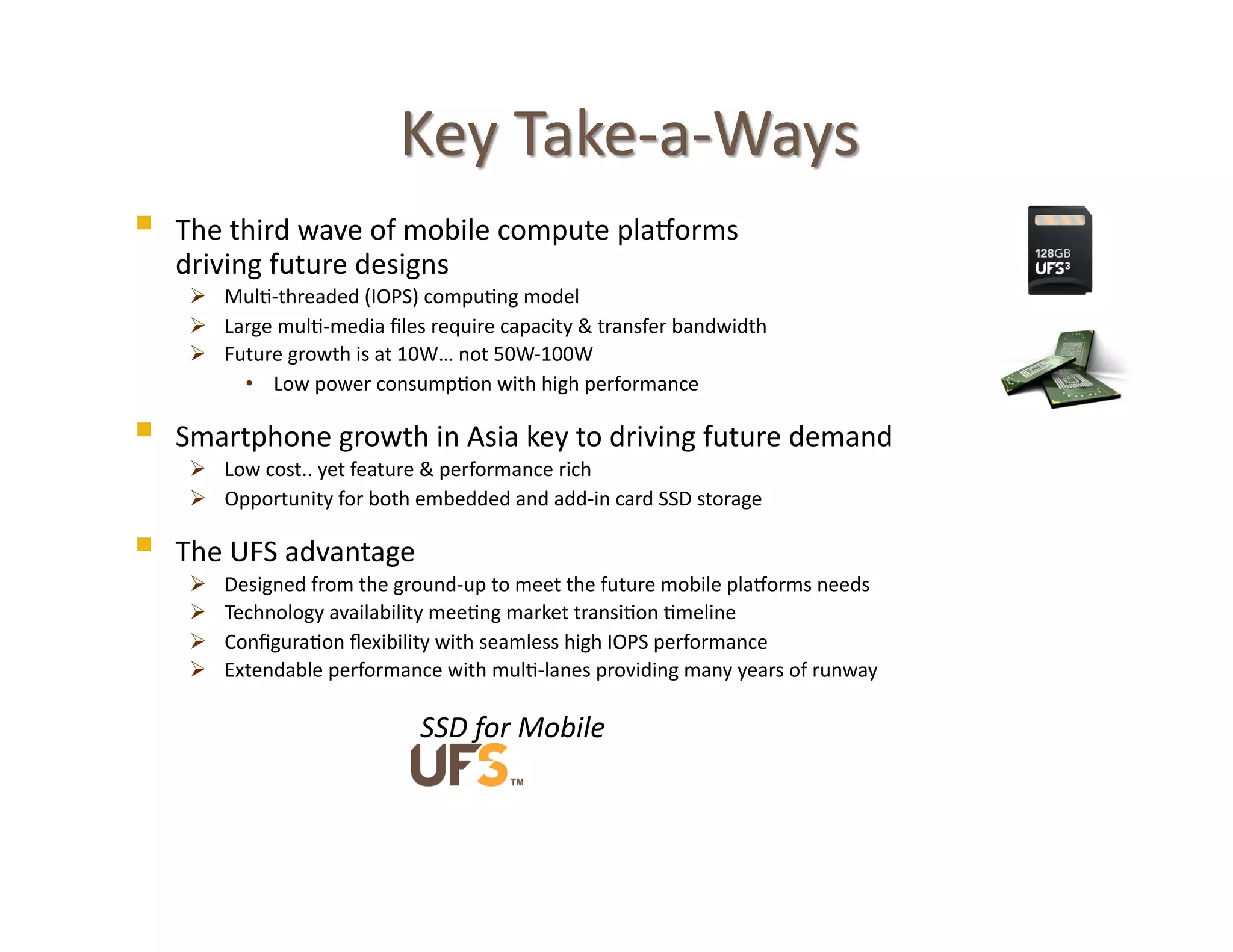     The	
  third	
  wave	
  of	
  mobile	
  compute	
  pla>orms	
  	
  
              driving	
  future	
  designs	
  
                 Mul@-­‐threaded	
  (IOPS)	
  compu@ng	
  model	
  
                 Large	
  mul@-­‐media	
  ﬁles	
  require	
  capacity	
  &	
  transfer	
  bandwidth	
  
                 Future	
  growth	
  is	
  at	
  10W…	
  not	
  50W-­‐100W	
  
                    •  Low	
  power	
  consump@on	
  with	
  high	
  performance	
  

             Smartphone	
  growth	
  in	
  Asia	
  key	
  to	
  driving	
  future	
  demand	
  
                 Low	
  cost..	
  yet	
  feature	
  &	
  performance	
  rich	
  
                 Opportunity	
  for	
  both	
  embedded	
  and	
  add-­‐in	
  card	
  SSD	
  storage	
  	
  

             The	
  UFS	
  advantage	
  
                             Designed	
  from	
  the	
  ground-­‐up	
  to	
  meet	
  the	
  future	
  mobile	
  pla>orms	
  needs	
  
                             Technology	
  availability	
  mee@ng	
  market	
  transi@on	
  @meline	
  
                             Conﬁgura@on	
  ﬂexibility	
  with	
  seamless	
  high	
  IOPS	
  performance	
  
                             Extendable	
  performance	
  with	
  mul@-­‐lanes	
  providing	
  many	
  years	
  of	
  runway	
  

               	
  	
  	
  	
  	
  	
  	
  	
  	
  	
  	
  	
  	
  	
  	
  	
  	
  	
  	
  	
  	
  	
  	
  	
  	
  	
  	
  	
  	
  	
  	
  	
  	
  	
  	
  	
  	
  	
  	
  	
  	
  SSD	
  for	
  Mobile	
  



17	
  
 